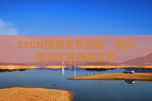 CSDN博客发布指南,轻松撰写优质博客文章 CSDN博客发布指南,轻松撰写优质博客文章